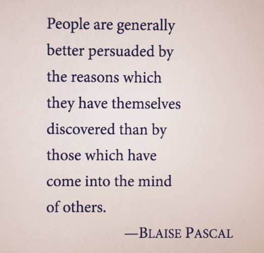 pascalPeople are generally better persuaded by the reasons which they have themselves discovered than by those which have come into the mind of others. --BLAISE PASCAL Miller, William R.; Rollnick, Stephen (2012-11-11). Motivational Interviewing, Third Edition: Helping People Change (Applications of Motivational Interviewing) (Kindle Locations 585-586). Guilford Publications. Kindle Edition. 