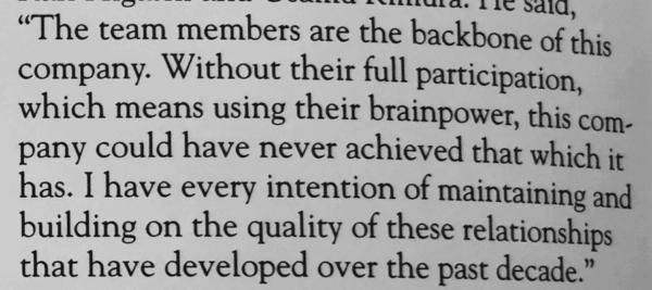"The team members are the backbone of this company. Without their full participation, which means using their brainpower, this company could have never achieved that which it has. I have every intention of maintaining and building on the quality of these relationships that have developed over the past decade." 