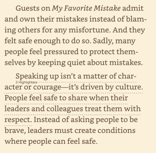 Guests on My Favorite Mistake admit and own their mistakes instead of blaming others for any misfortune. And they felt safe enough to do so. Sadly, many people feel pressured to protect themselves by keeping quiet about mistakes. Speaking up isn't a matter of character or courage--it's driven by culture. People feel safe to share when their leaders and colleagues treat them with respect. Instead of asking people to be brave, leaders must create conditions where people can feel safe.

Graban, Mark. The Mistakes That Make Us: Cultivating a Culture of Learning and Innovation (pp. 12-13). Constancy, Inc.. Kindle Edition. 