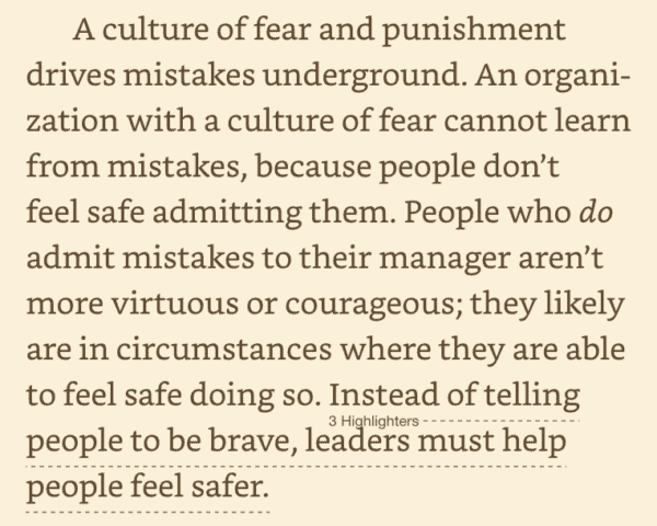 A culture of fear and punishment drives mistakes underground. An organization with a culture of fear cannot learn from mistakes, because people don't feel safe admitting them. People who do admit mistakes to their manager aren't more virtuous or courageous; they likely are in circumstances where they are able to feel safe doing so. Instead of telling people to be brave, leaders must help people feel safer.

Graban, Mark. The Mistakes That Make Us: Cultivating a Culture of Learning and Innovation (p. 25). Constancy, Inc.. Kindle Edition. 