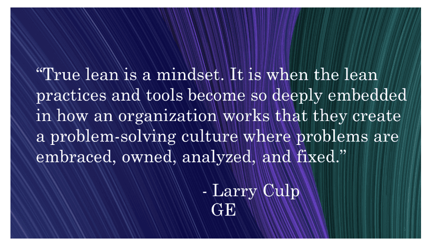 True lean is a mindset, it is when the lean practices and tools become so deeply embedded in how an organization works that they create a problem-solving culture where problems are embraced, owned, analyzed, and fixed.  - Larry Culp, GE