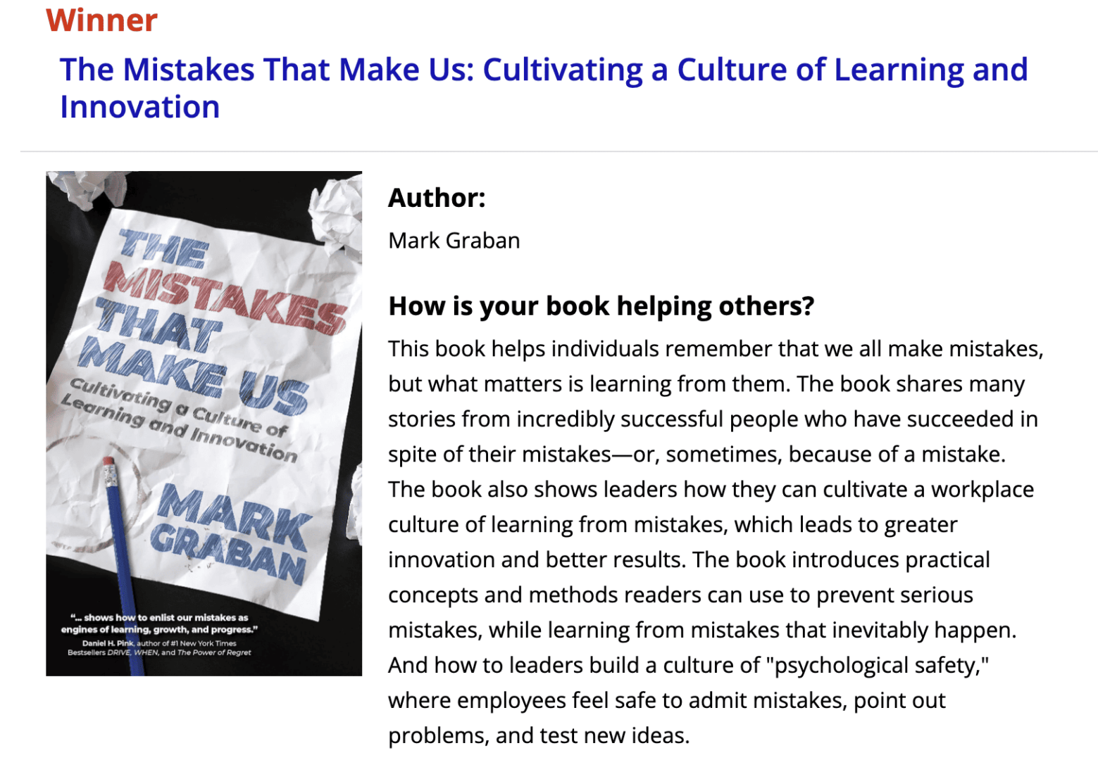 How is your book helping others?
This book helps individuals remember that we all make mistakes, but what matters is learning from them. The book shares many stories from incredibly successful people who have succeeded in spite of their mistakes--or, sometimes, because of a mistake. The book also shows leaders how they can cultivate a workplace culture of learning from mistakes, which leads to greater innovation and better results. The book introduces practical concepts and methods readers can use to prevent serious mistakes, while learning from mistakes that inevitably happen. And how to leaders build a culture of "psychological safety," where employees feel safe to admit mistakes, point out problems, and test new ideas.