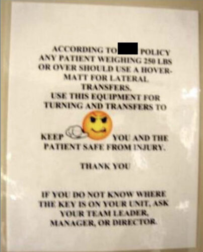 Sign that reads: 

ACCORDING TO [REDACTED] POLICY

ANY PATIENT WEIGHING 250 LBS
OR OVER SHOULD USE A HOVERMATT
FOR LATERAL TRANSFERS.

USE THIS EQUIPMENT FOR
TURNING AND TRANSFERS TO
KEEP YOU AND THE PATIENT
SAFE FROM INJURY.

THANK YOU

IF YOU DO NOT KNOW WHERE
THE KEY IS ON YOUR UNIT, ASK
YOUR TEAM LEADER,
MANAGER, OR DIRECTOR.
